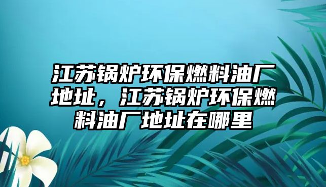 江蘇鍋爐環(huán)保燃料油廠地址，江蘇鍋爐環(huán)保燃料油廠地址在哪里