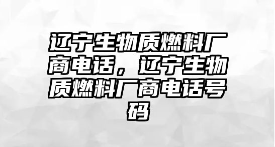 遼寧生物質燃料廠商電話，遼寧生物質燃料廠商電話號碼