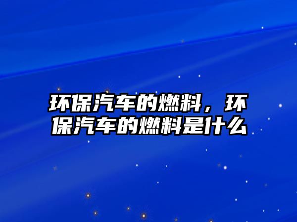 環(huán)保汽車的燃料，環(huán)保汽車的燃料是什么