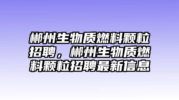 郴州生物質(zhì)燃料顆粒招聘，郴州生物質(zhì)燃料顆粒招聘最新信息