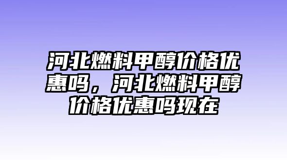 河北燃料甲醇價(jià)格優(yōu)惠嗎，河北燃料甲醇價(jià)格優(yōu)惠嗎現(xiàn)在