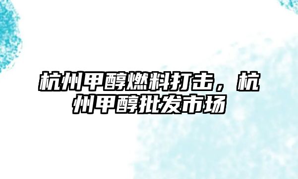 杭州甲醇燃料打擊，杭州甲醇批發(fā)市場