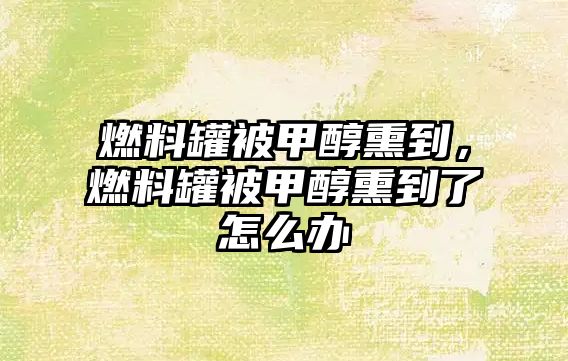 燃料罐被甲醇熏到，燃料罐被甲醇熏到了怎么辦