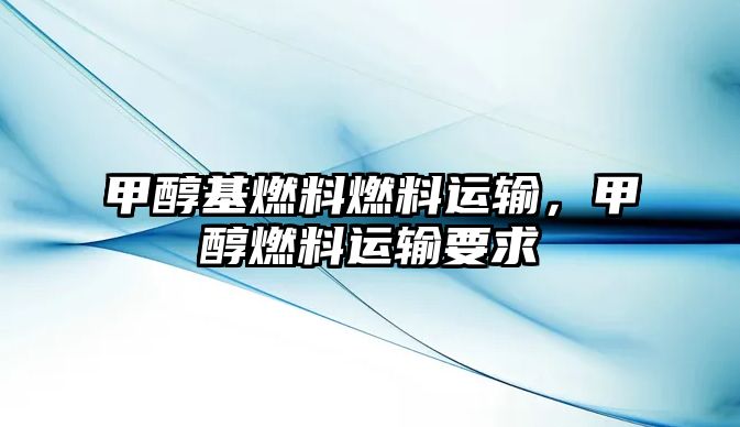 甲醇基燃料燃料運輸，甲醇燃料運輸要求