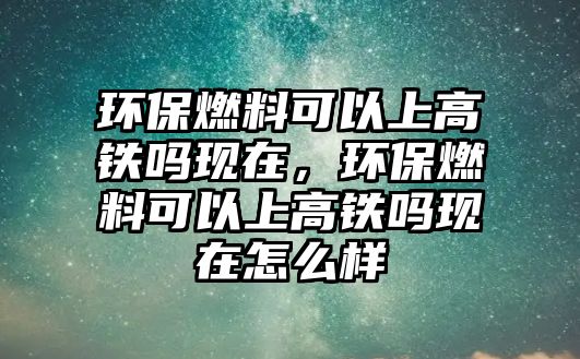 環(huán)保燃料可以上高鐵嗎現(xiàn)在，環(huán)保燃料可以上高鐵嗎現(xiàn)在怎么樣