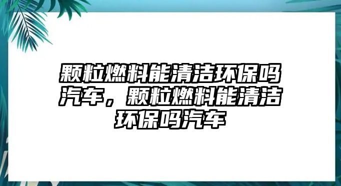 顆粒燃料能清潔環(huán)保嗎汽車，顆粒燃料能清潔環(huán)保嗎汽車