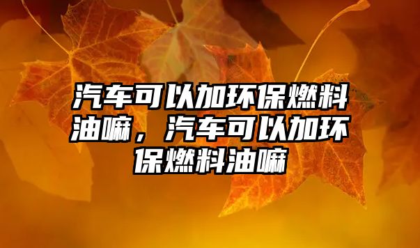 汽車可以加環(huán)保燃料油嘛，汽車可以加環(huán)保燃料油嘛