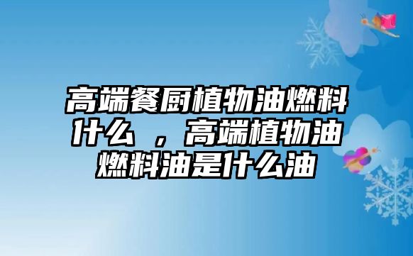 高端餐廚植物油燃料什么羮，高端植物油燃料油是什么油