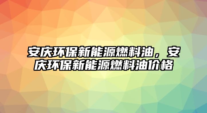 安慶環(huán)保新能源燃料油，安慶環(huán)保新能源燃料油價格