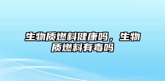 生物質(zhì)燃料健康嗎，生物質(zhì)燃料有毒嗎