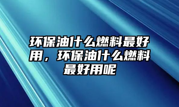 環(huán)保油什么燃料最好用，環(huán)保油什么燃料最好用呢