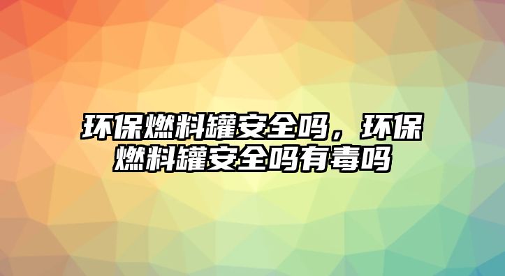 環(huán)保燃料罐安全嗎，環(huán)保燃料罐安全嗎有毒嗎