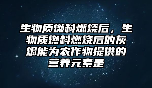 生物質(zhì)燃料燃燒后，生物質(zhì)燃料燃燒后的灰燼能為農(nóng)作物提供的營養(yǎng)元素是