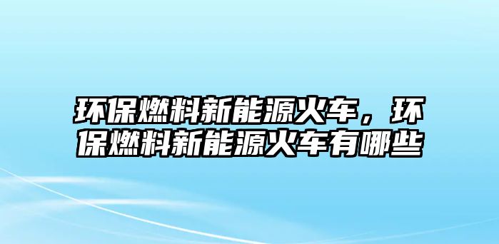 環(huán)保燃料新能源火車，環(huán)保燃料新能源火車有哪些