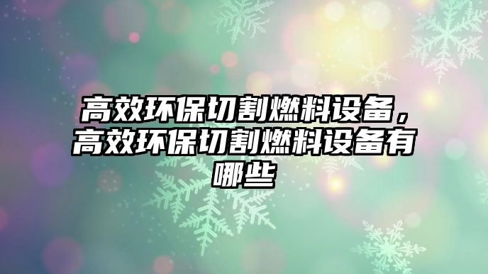 高效環(huán)保切割燃料設(shè)備，高效環(huán)保切割燃料設(shè)備有哪些