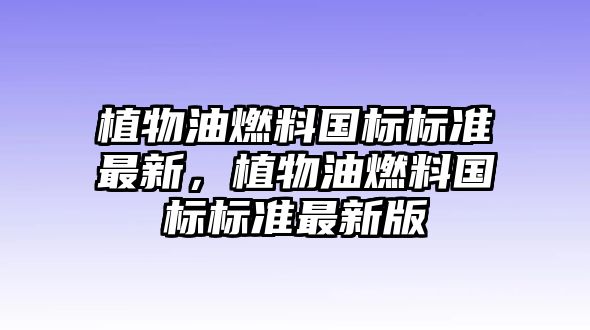 植物油燃料國(guó)標(biāo)標(biāo)準(zhǔn)最新，植物油燃料國(guó)標(biāo)標(biāo)準(zhǔn)最新版