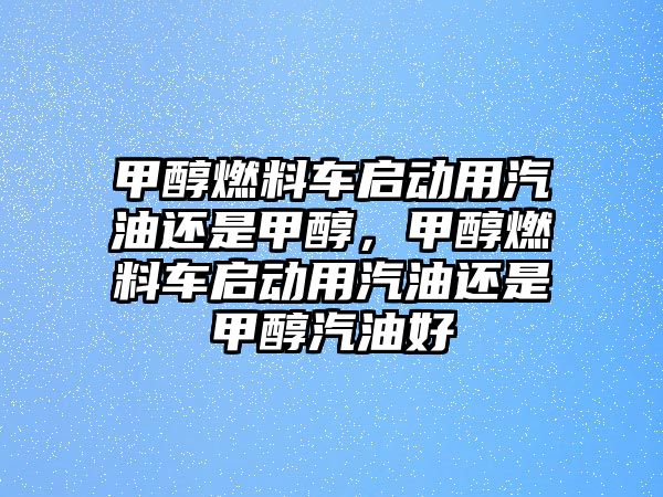 甲醇燃料車啟動用汽油還是甲醇，甲醇燃料車啟動用汽油還是甲醇汽油好