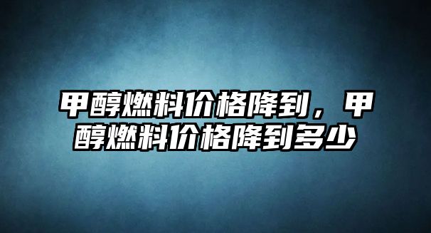 甲醇燃料價格降到，甲醇燃料價格降到多少