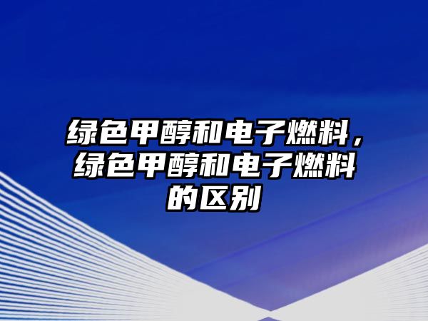 綠色甲醇和電子燃料，綠色甲醇和電子燃料的區(qū)別