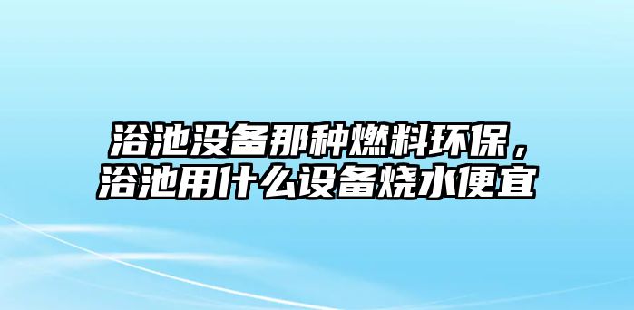 浴池沒備那種燃料環(huán)保，浴池用什么設(shè)備燒水便宜