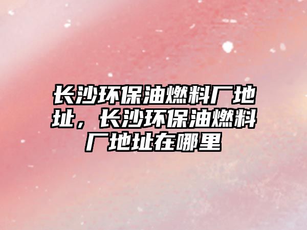 長(zhǎng)沙環(huán)保油燃料廠地址，長(zhǎng)沙環(huán)保油燃料廠地址在哪里