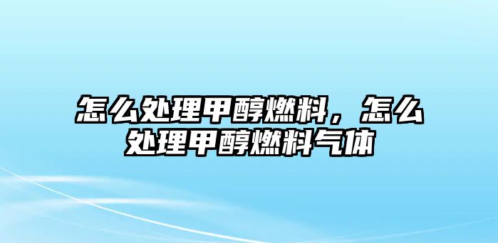 怎么處理甲醇燃料，怎么處理甲醇燃料氣體