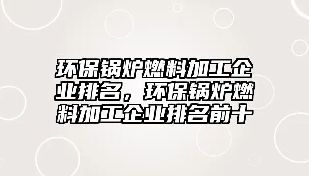 環(huán)保鍋爐燃料加工企業(yè)排名，環(huán)保鍋爐燃料加工企業(yè)排名前十