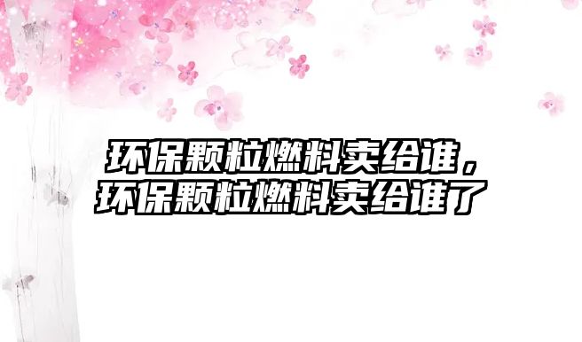 環(huán)保顆粒燃料賣給誰，環(huán)保顆粒燃料賣給誰了