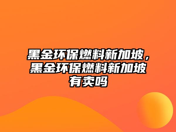 黑金環(huán)保燃料新加坡，黑金環(huán)保燃料新加坡有賣嗎