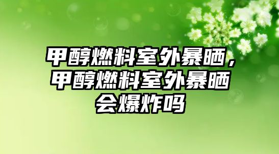 甲醇燃料室外暴曬，甲醇燃料室外暴曬會爆炸嗎