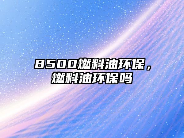 8500燃料油環(huán)保，燃料油環(huán)保嗎