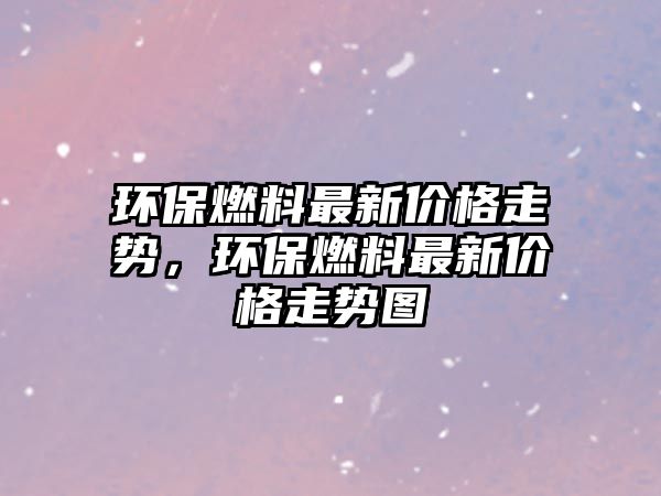 環(huán)保燃料最新價格走勢，環(huán)保燃料最新價格走勢圖