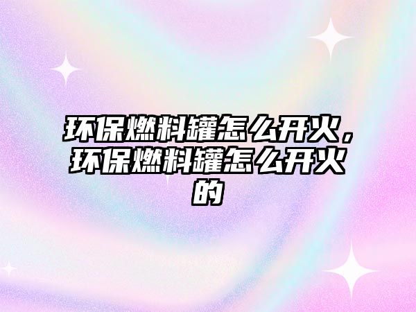 環(huán)保燃料罐怎么開火，環(huán)保燃料罐怎么開火的