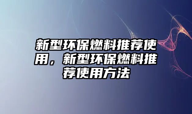 新型環(huán)保燃料推薦使用，新型環(huán)保燃料推薦使用方法
