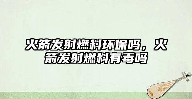 火箭發(fā)射燃料環(huán)保嗎，火箭發(fā)射燃料有毒嗎