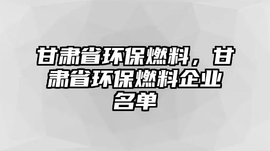 甘肅省環(huán)保燃料，甘肅省環(huán)保燃料企業(yè)名單