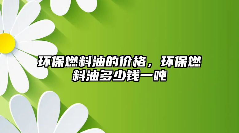 環(huán)保燃料油的價格，環(huán)保燃料油多少錢一噸