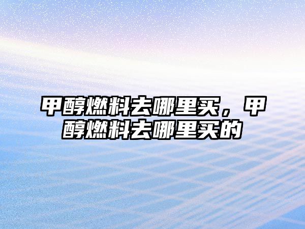 甲醇燃料去哪里買，甲醇燃料去哪里買的