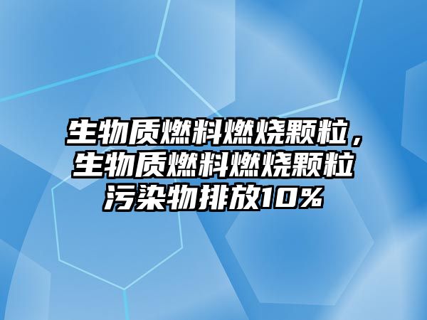 生物質(zhì)燃料燃燒顆粒，生物質(zhì)燃料燃燒顆粒污染物排放10%