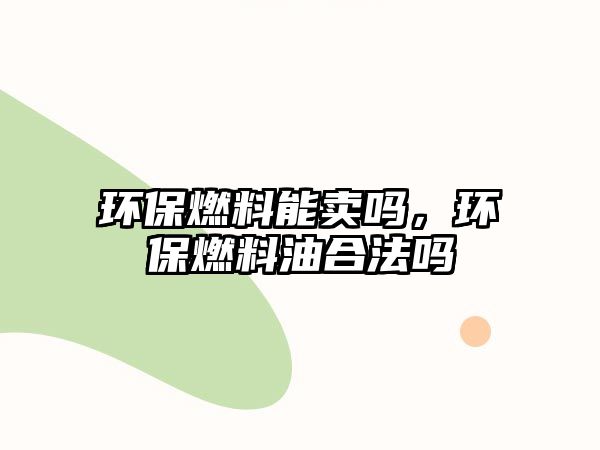 環(huán)保燃料能賣嗎，環(huán)保燃料油合法嗎