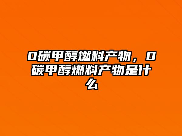 0碳甲醇燃料產(chǎn)物，0碳甲醇燃料產(chǎn)物是什么