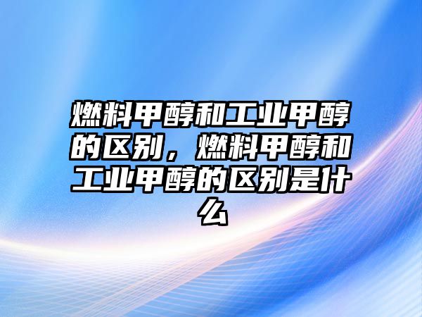 燃料甲醇和工業(yè)甲醇的區(qū)別，燃料甲醇和工業(yè)甲醇的區(qū)別是什么