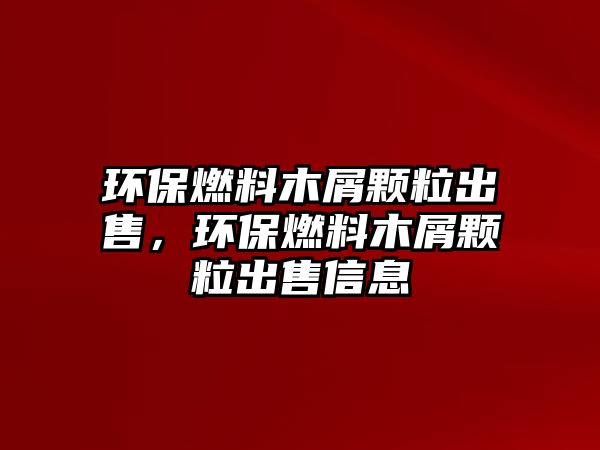 環(huán)保燃料木屑顆粒出售，環(huán)保燃料木屑顆粒出售信息