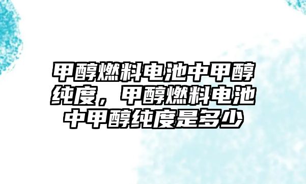 甲醇燃料電池中甲醇純度，甲醇燃料電池中甲醇純度是多少