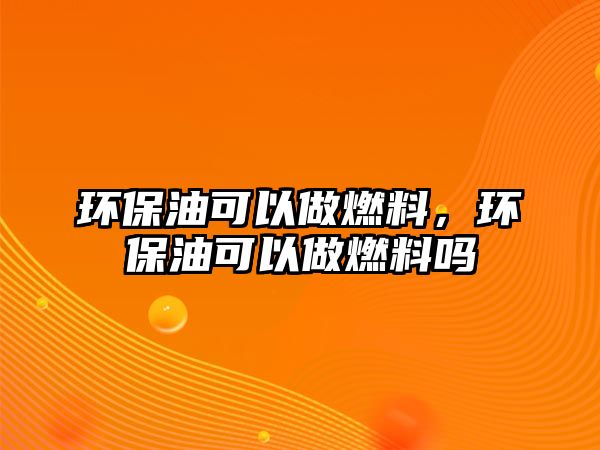 環(huán)保油可以做燃料，環(huán)保油可以做燃料嗎