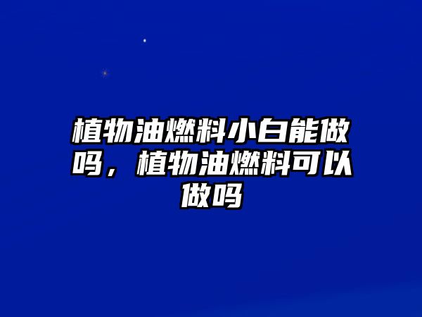 植物油燃料小白能做嗎，植物油燃料可以做嗎