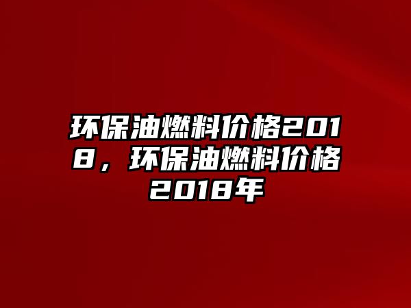 環(huán)保油燃料價格2018，環(huán)保油燃料價格2018年