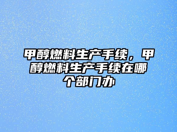 甲醇燃料生產(chǎn)手續(xù)，甲醇燃料生產(chǎn)手續(xù)在哪個部門辦