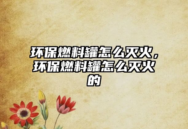 環(huán)保燃料罐怎么滅火，環(huán)保燃料罐怎么滅火的