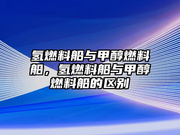 氫燃料船與甲醇燃料船，氫燃料船與甲醇燃料船的區(qū)別